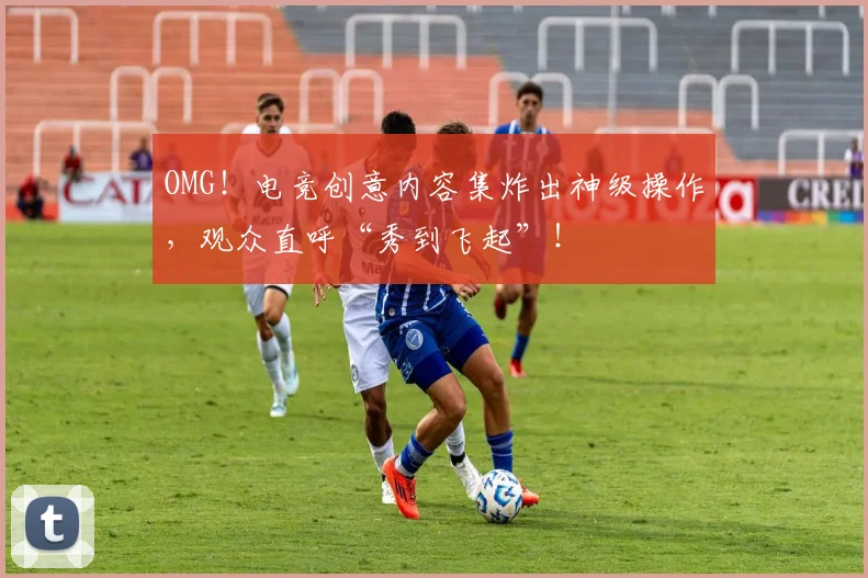 OMG!电竞创意内容集炸出神级操作,观众直呼“秀到飞起”!