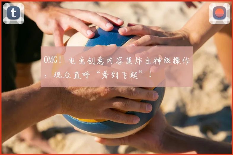 OMG!电竞创意内容集炸出神级操作,观众直呼“秀到飞起”!
